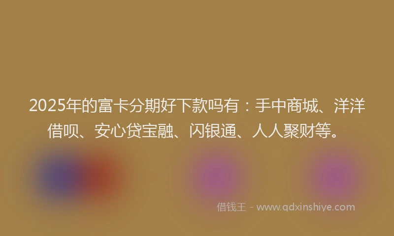 2025年的富卡分期好下款吗有：手中商城、洋洋借呗、安心贷宝融、闪银通、人人聚财等。