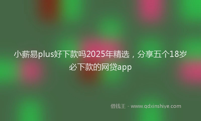 小薪易plus好下款吗2025年精选，分享五个18岁必下款的网贷app