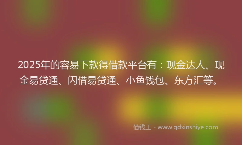 2025年的容易下款得借款平台有：现金达人、现金易贷通、闪借易贷通、小鱼钱包、东方汇等。