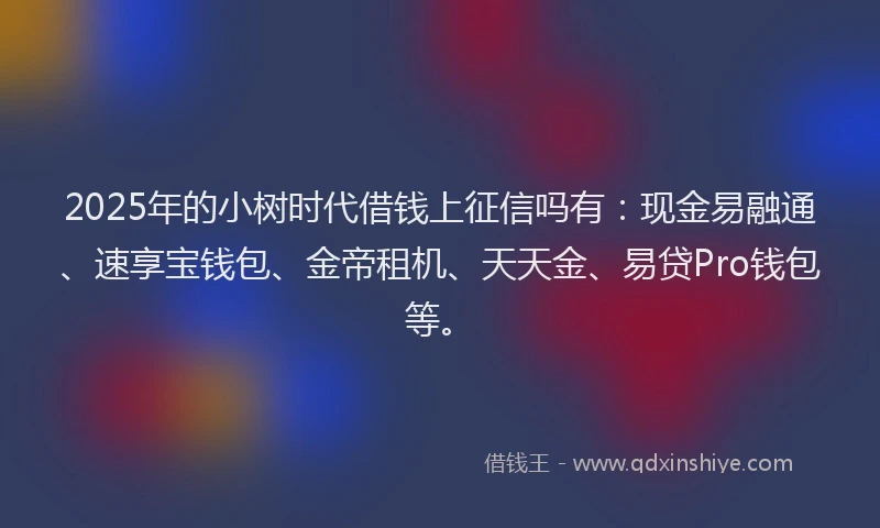 2025年的小树时代借钱上征信吗有：现金易融通、速享宝钱包、金帝租机、天天金、易贷Pro钱包等。