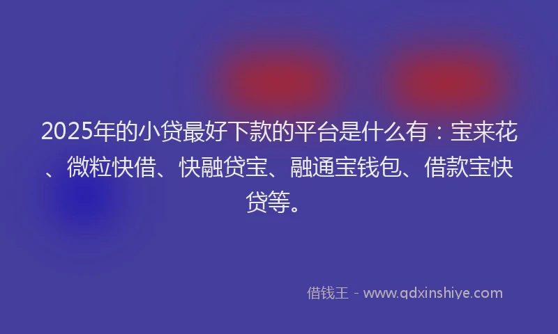 2025年的小贷最好下款的平台是什么有：宝来花、微粒快借、快融贷宝、融通宝钱包、借款宝快贷等。