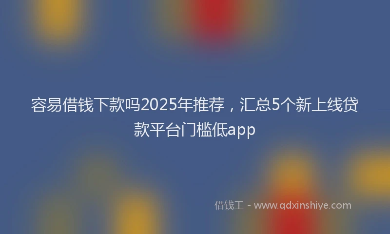 容易借钱下款吗2025年推荐，汇总5个新上线贷款平台门槛低app