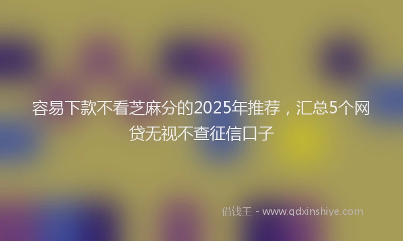 容易下款不看芝麻分的2025年推荐，汇总5个网贷无视不查征信口子