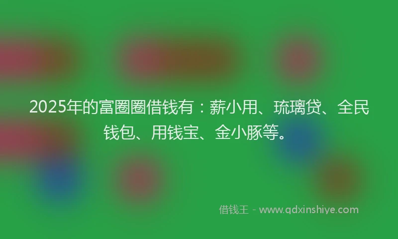 2025年的富圈圈借钱有：薪小用、琉璃贷、全民钱包、用钱宝、金小豚等。