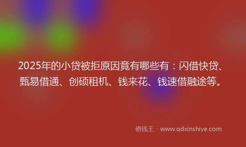 2025年的小贷被拒原因竟有哪些有：闪借快贷、甄易借通、创硕租机、钱来花、钱速借融途等。