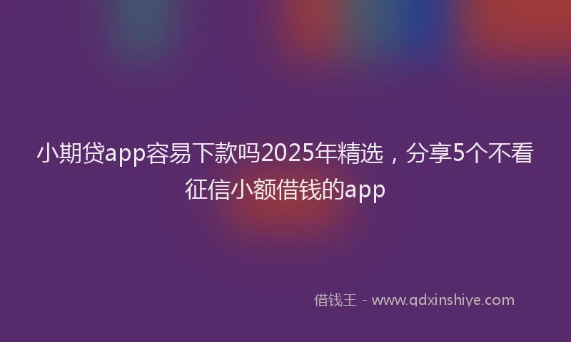 小期贷app容易下款吗2025年精选，分享5个不看征信小额借钱的app