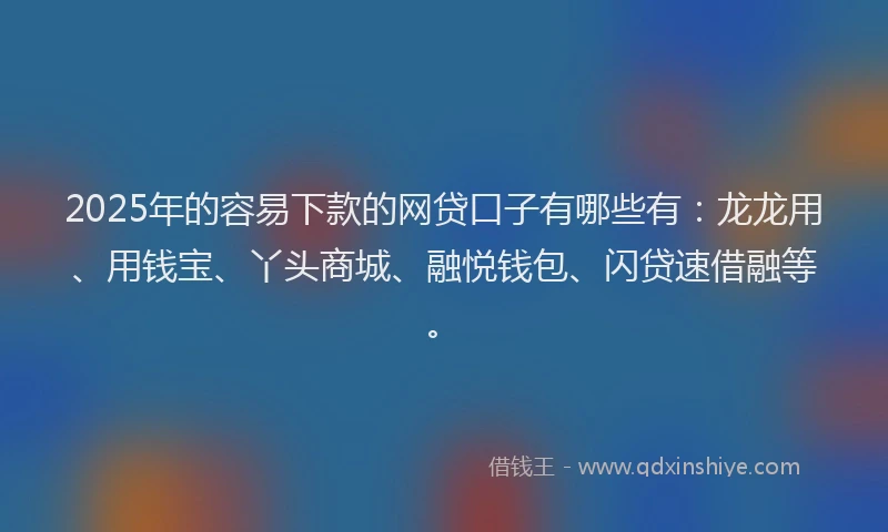 2025年的容易下款的网贷口子有哪些有：龙龙用、用钱宝、丫头商城、融悦钱包、闪贷速借融等。