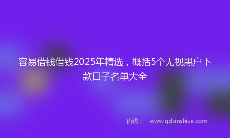 容易借钱借钱2025年精选，概括5个无视黑户下款口子名单大全