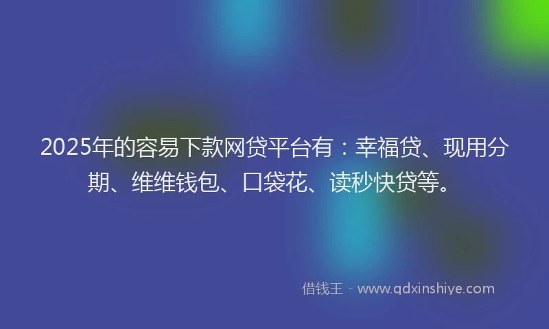2025年的容易下款网贷平台有：幸福贷、现用分期、维维钱包、口袋花、读秒快贷等。