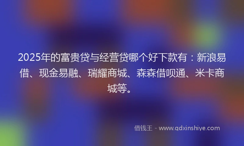 2025年的富贵贷与经营贷哪个好下款有：新浪易借、现金易融、瑞耀商城、森森借呗通、米卡商城等。
