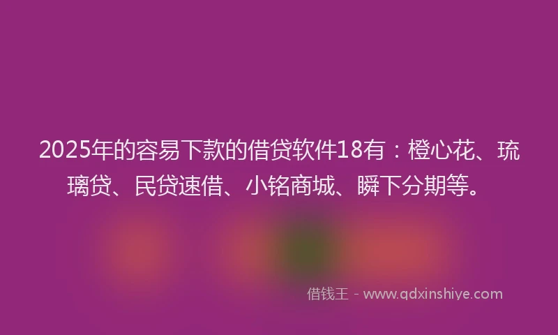 2025年的容易下款的借贷软件18有：橙心花、琉璃贷、民贷速借、小铭商城、瞬下分期等。