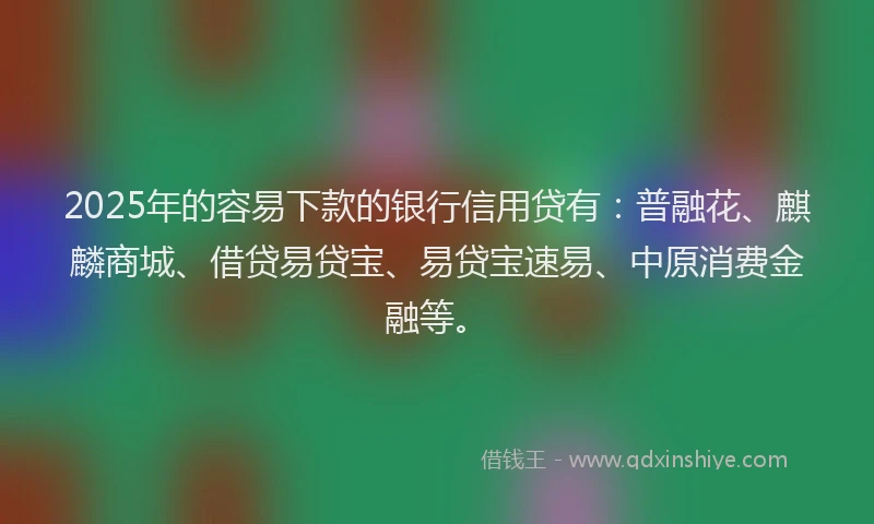 2025年的容易下款的银行信用贷有：普融花、麒麟商城、借贷易贷宝、易贷宝速易、中原消费金融等。
