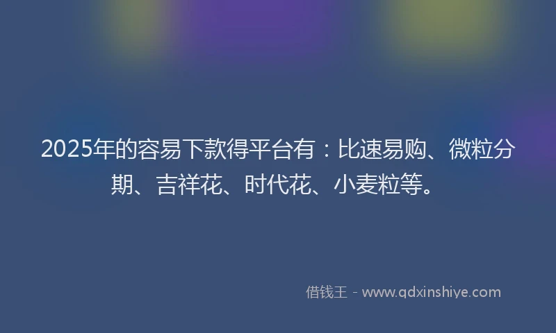 2025年的容易下款得平台有：比速易购、微粒分期、吉祥花、时代花、小麦粒等。