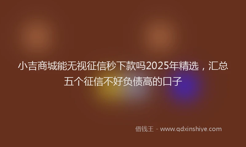 小吉商城能无视征信秒下款吗2025年精选，汇总五个征信不好负债高的口子