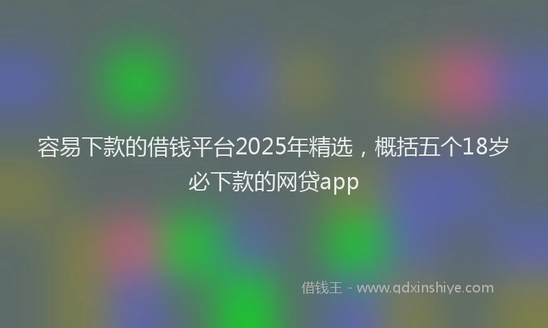 容易下款的借钱平台2025年精选，概括五个18岁必下款的网贷app