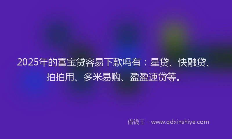 2025年的富宝贷容易下款吗有：星贷、快融贷、拍拍用、多米易购、盈盈速贷等。