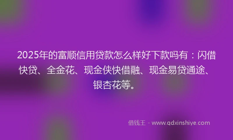 2025年的富顺信用贷款怎么样好下款吗有：闪借快贷、全金花、现金侠快借融、现金易贷通途、银杏花等。