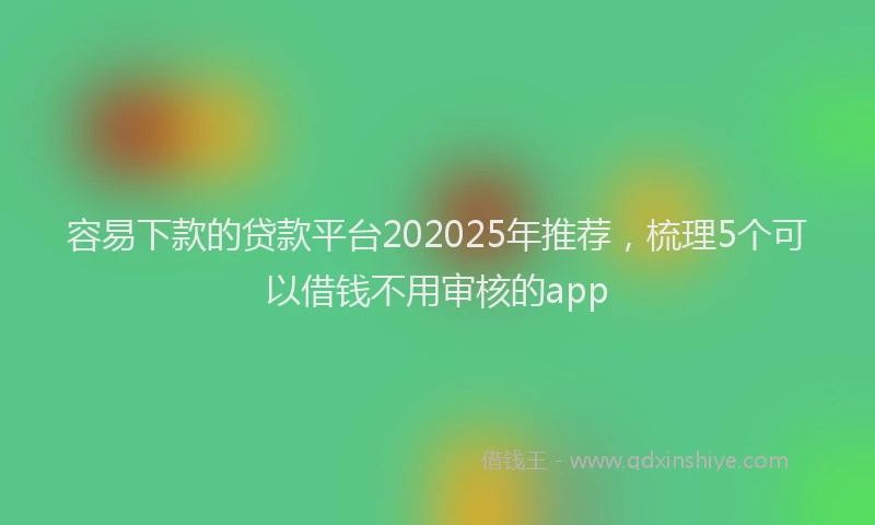 容易下款的贷款平台202025年推荐，梳理5个可以借钱不用审核的app