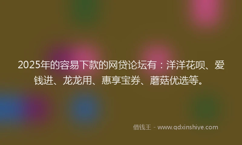2025年的容易下款的网贷论坛有：洋洋花呗、爱钱进、龙龙用、惠享宝券、蘑菇优选等。