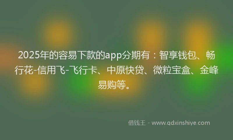 2025年的容易下款的app分期有：智享钱包、畅行花-信用飞-飞行卡、中原快贷、微粒宝盒、金峰易购等。