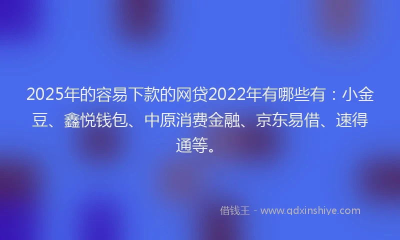 2025年的容易下款的网贷2022年有哪些有：小金豆、鑫悦钱包、中原消费金融、京东易借、速得通等。