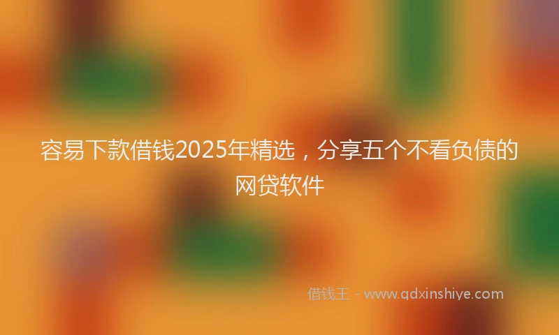 容易下款借钱2025年精选，分享五个不看负债的网贷软件