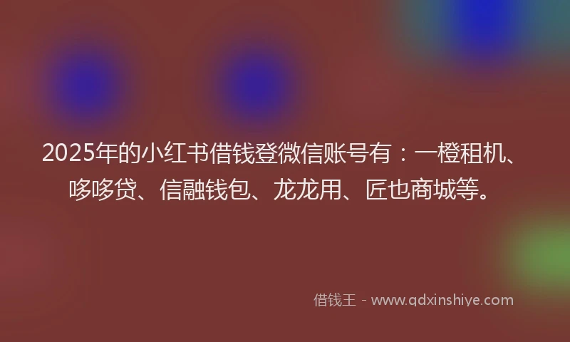 2025年的小红书借钱登微信账号有：一橙租机、哆哆贷、信融钱包、龙龙用、匠也商城等。