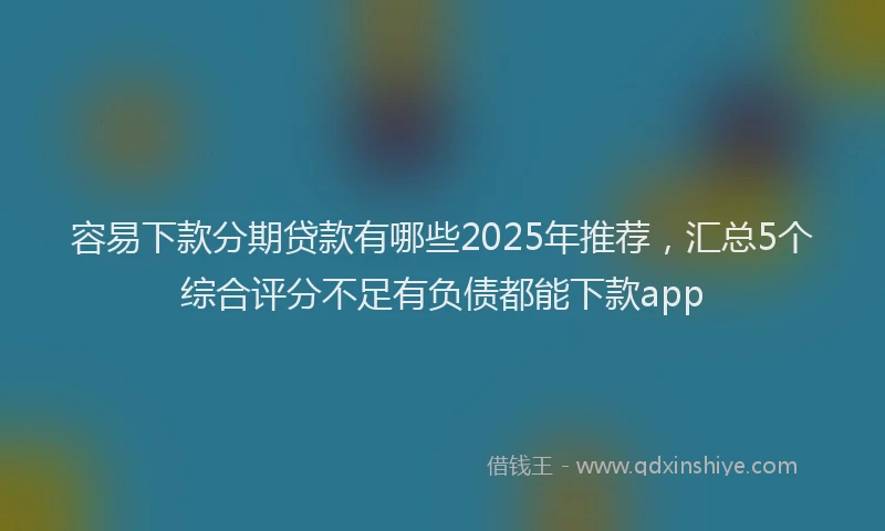 容易下款分期贷款有哪些2025年推荐，汇总5个综合评分不足有负债都能下款app