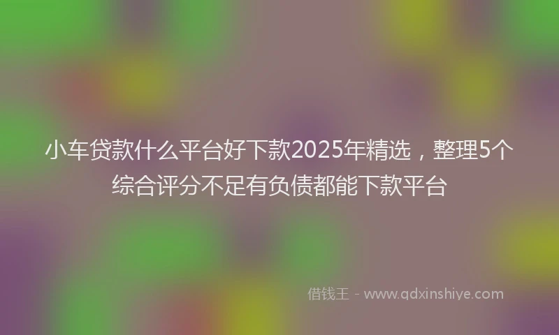 小车贷款什么平台好下款2025年精选，整理5个综合评分不足有负债都能下款平台