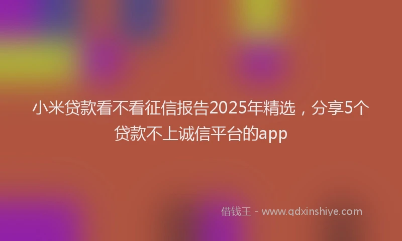 小米贷款看不看征信报告2025年精选，分享5个贷款不上诚信平台的app