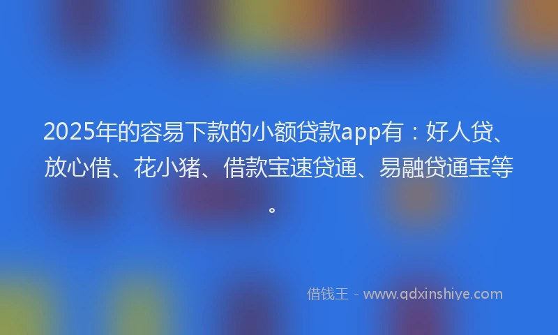 2025年的容易下款的小额贷款app有：好人贷、放心借、花小猪、借款宝速贷通、易融贷通宝等。