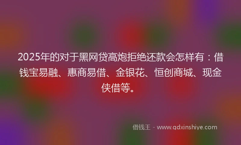 2025年的对于黑网贷高炮拒绝还款会怎样有：借钱宝易融、惠商易借、金银花、恒创商城、现金侠借等。