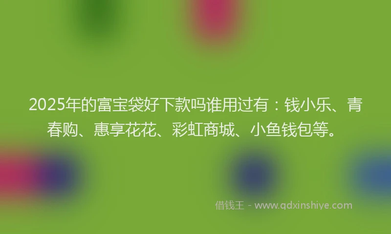 2025年的富宝袋好下款吗谁用过有：钱小乐、青春购、惠享花花、彩虹商城、小鱼钱包等。