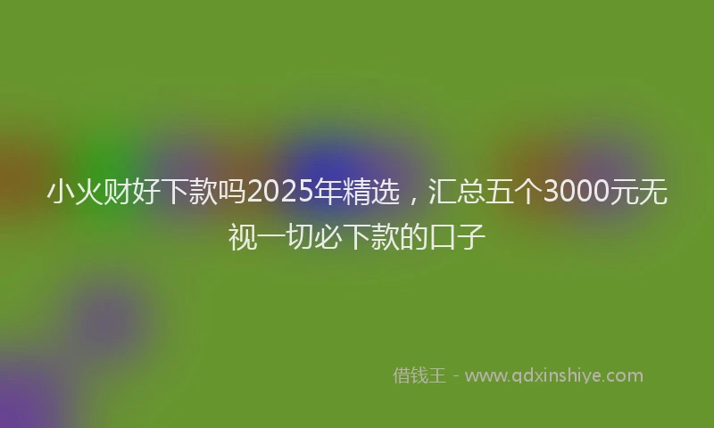 小火财好下款吗2025年精选，汇总五个3000元无视一切必下款的口子