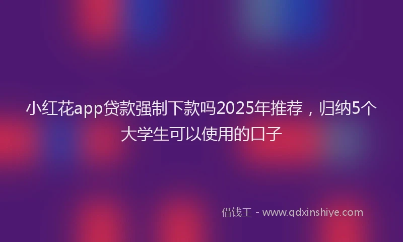 小红花app贷款强制下款吗2025年推荐，归纳5个大学生可以使用的口子