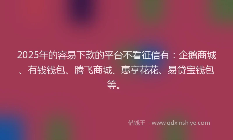 2025年的容易下款的平台不看征信有：企鹅商城、有钱钱包、腾飞商城、惠享花花、易贷宝钱包等。