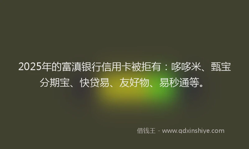2025年的富滇银行信用卡被拒有：哆哆米、甄宝分期宝、快贷易、友好物、易秒通等。