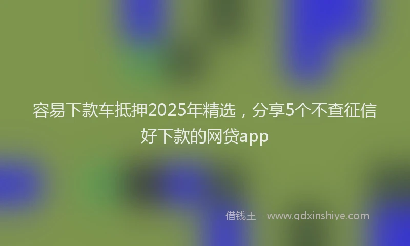 容易下款车抵押2025年精选，分享5个不查征信好下款的网贷app