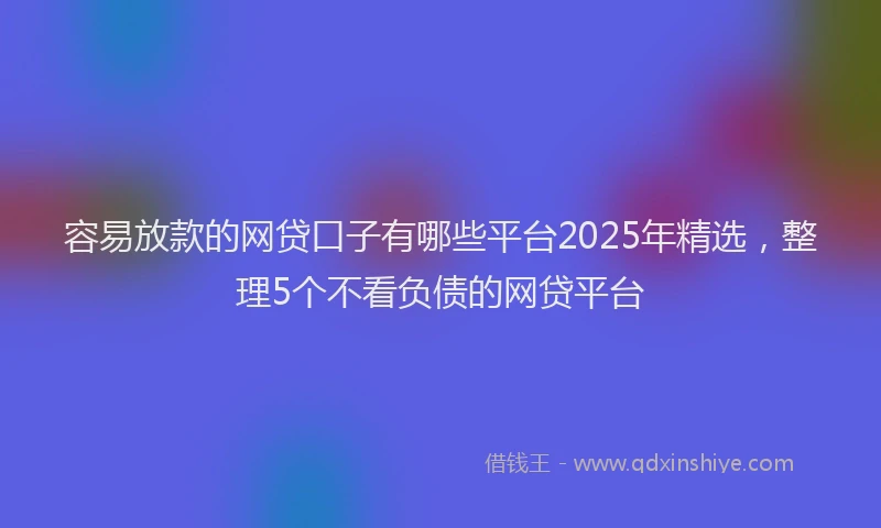 容易放款的网贷口子有哪些平台2025年精选，整理5个不看负债的网贷平台