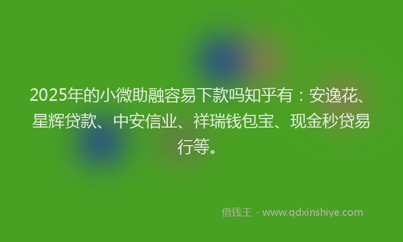 2025年的小微助融容易下款吗知乎有：安逸花、星辉贷款、中安信业、祥瑞钱包宝、现金秒贷易行等。