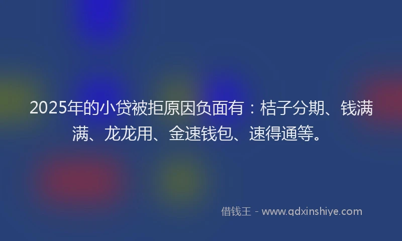 2025年的小贷被拒原因负面有：桔子分期、钱满满、龙龙用、金速钱包、速得通等。