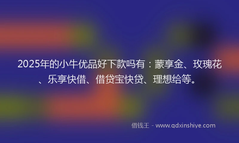 2025年的小牛优品好下款吗有：蒙享金、玫瑰花、乐享快借、借贷宝快贷、理想给等。