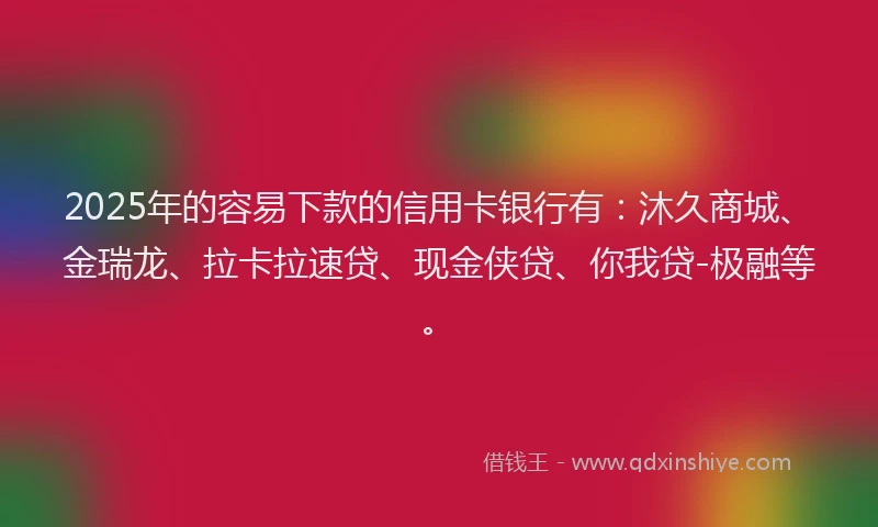 2025年的容易下款的信用卡银行有：沐久商城、金瑞龙、拉卡拉速贷、现金侠贷、你我贷-极融等。