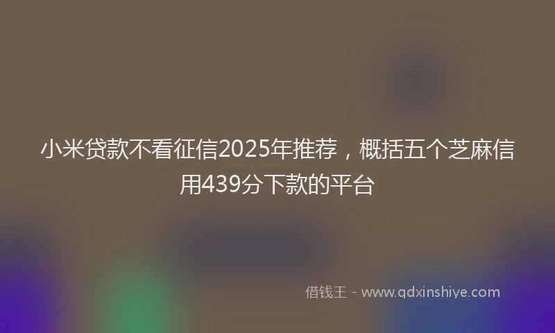 小米贷款不看征信2025年推荐，概括五个芝麻信用439分下款的平台