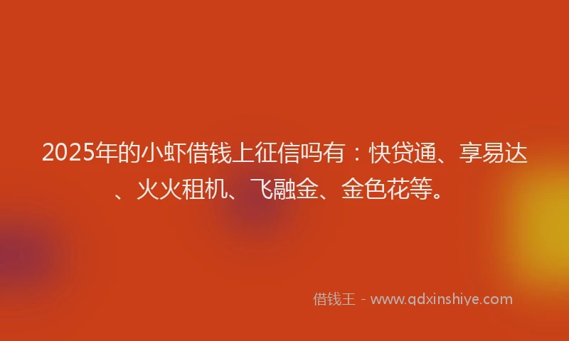 2025年的小虾借钱上征信吗有：快贷通、享易达、火火租机、飞融金、金色花等。