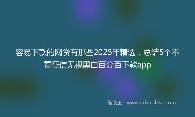 容易下款的网贷有那些2025年精选，总结5个不看征信无视黑白百分百下款app
