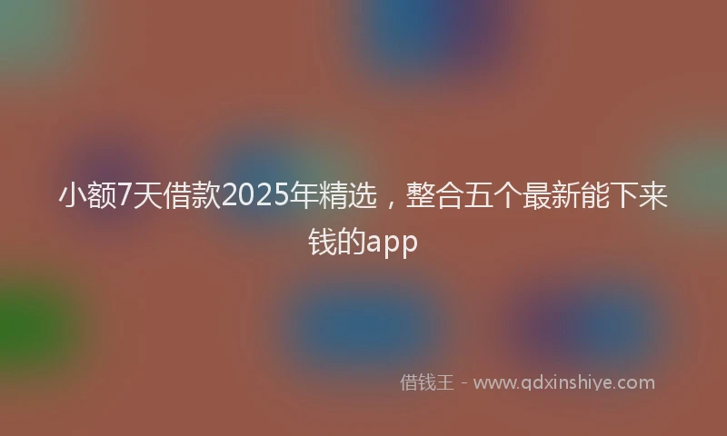 小额7天借款2025年精选，整合五个最新能下来钱的app