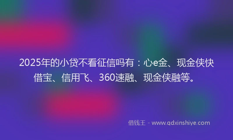 2025年的小贷不看征信吗有：心e金、现金侠快借宝、信用飞、360速融、现金侠融等。