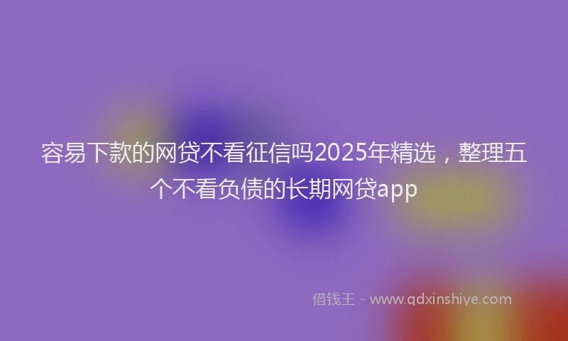 容易下款的网贷不看征信吗2025年精选，整理五个不看负债的长期网贷app