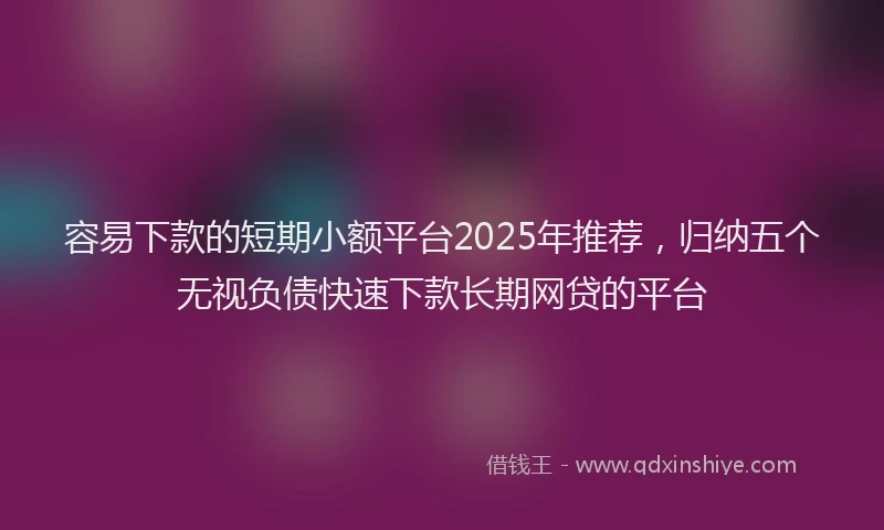 容易下款的短期小额平台2025年推荐，归纳五个无视负债快速下款长期网贷的平台